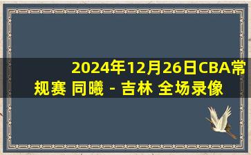 2024年12月26日CBA常规赛 同曦 - 吉林 全场录像